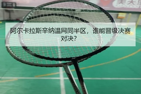 阿尔卡拉斯辛纳温网同半区，谁能晋级决赛对决？