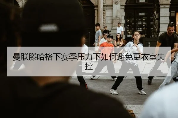 曼联滕哈格下赛季压力下如何避免更衣室失控